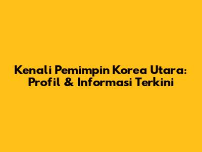 Kenali Pemimpin Korea Utara: Profil & Informasi Terkini