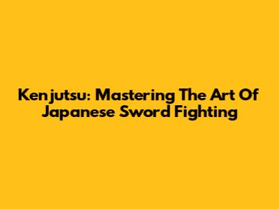Kenjutsu: Mastering The Art Of Japanese Sword Fighting