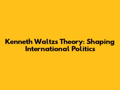 Kenneth Waltz's Theory: Shaping International Politics