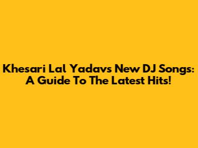 Khesari Lal Yadav's New DJ Songs: A Guide To The Latest Hits!