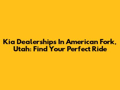 Kia Dealerships In American Fork, Utah: Find Your Perfect Ride