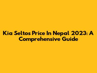 Kia Seltos Price In Nepal 2023: A Comprehensive Guide