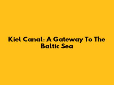 Kiel Canal: A Gateway To The Baltic Sea