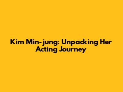Kim Min-jung: Unpacking Her Acting Journey