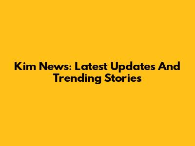 Kim News: Latest Updates And Trending Stories