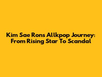 Kim Sae Ron's Allkpop Journey: From Rising Star To Scandal