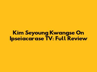 Kim Seyoung Kwangse On Ipseiacarase TV: Full Review