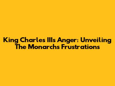 King Charles III's Anger: Unveiling The Monarch's Frustrations