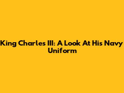 King Charles III: A Look At His Navy Uniform