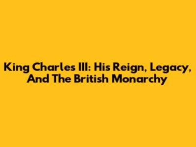 King Charles III: His Reign, Legacy, And The British Monarchy