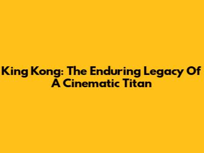 King Kong: The Enduring Legacy Of A Cinematic Titan