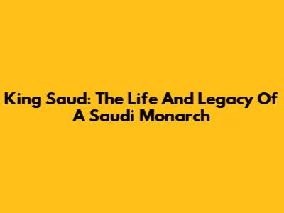 King Saud: The Life And Legacy Of A Saudi Monarch