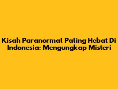 Kisah Paranormal Paling Hebat Di Indonesia: Mengungkap Misteri