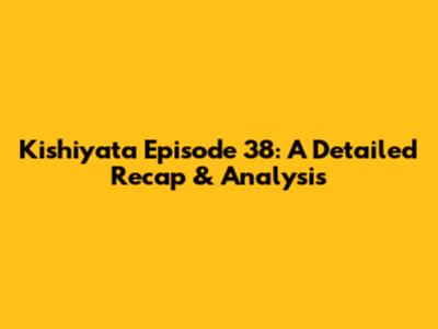 Kishiyata Episode 38: A Detailed Recap & Analysis