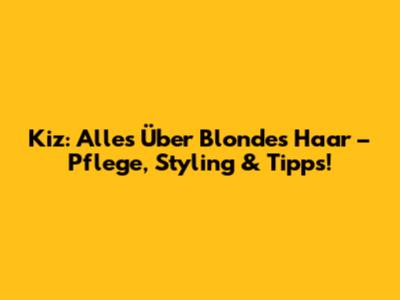 Kiz: Alles Über Blondes Haar – Pflege, Styling & Tipps!