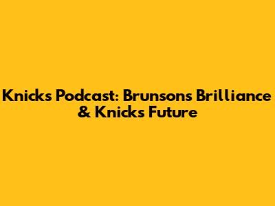 Knicks Podcast: Brunson's Brilliance & Knicks' Future
