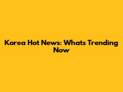Korea Hot News: What's Trending Now