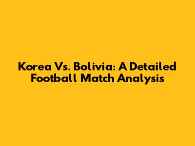 Korea Vs. Bolivia: A Detailed Football Match Analysis