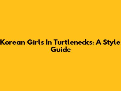 Korean Girls In Turtlenecks: A Style Guide