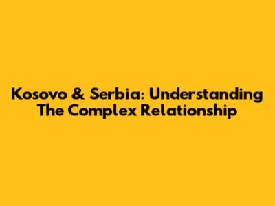Kosovo & Serbia: Understanding The Complex Relationship