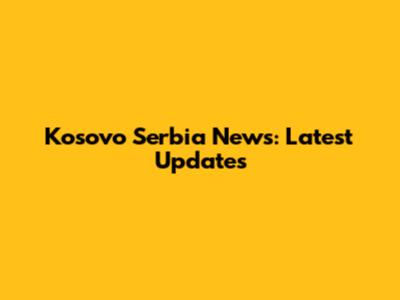 Kosovo Serbia News: Latest Updates