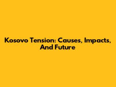 Kosovo Tension: Causes, Impacts, And Future