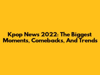 Kpop News 2022: The Biggest Moments, Comebacks, And Trends