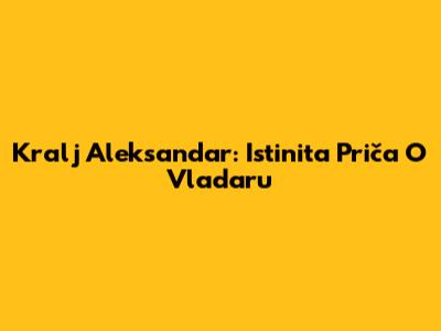 Kralj Aleksandar: Istinita Priča O Vladaru