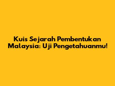 Kuis Sejarah Pembentukan Malaysia: Uji Pengetahuanmu!