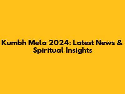 Kumbh Mela 2024: Latest News & Spiritual Insights