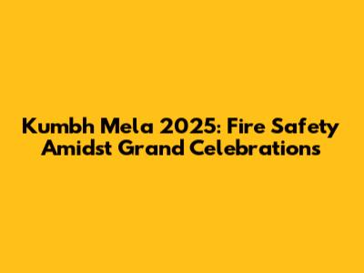 Kumbh Mela 2025: Fire Safety Amidst Grand Celebrations