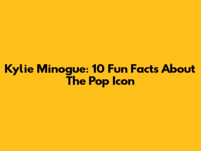Kylie Minogue: 10 Fun Facts About The Pop Icon