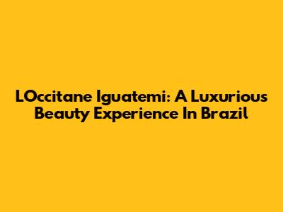 L'Occitane Iguatemi: A Luxurious Beauty Experience In Brazil