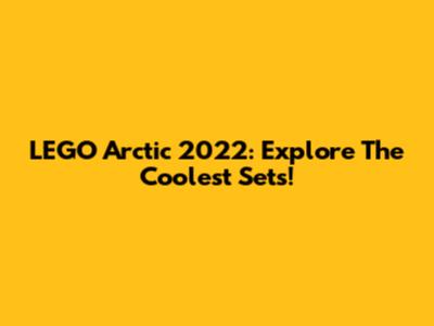 LEGO Arctic 2022: Explore The Coolest Sets!