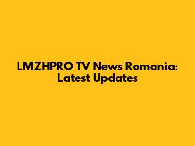 LMZHPRO TV News Romania: Latest Updates