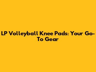 LP Volleyball Knee Pads: Your Go-To Gear