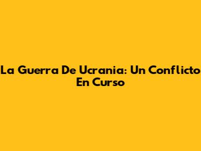 La Guerra De Ucrania: Un Conflicto En Curso