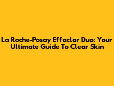 La Roche-Posay Effaclar Duo: Your Ultimate Guide To Clear Skin