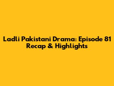 Ladli Pakistani Drama: Episode 81 Recap & Highlights