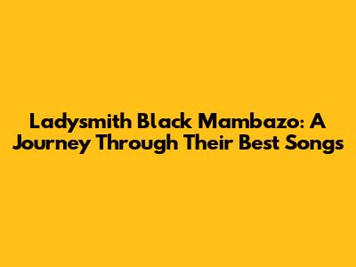 Ladysmith Black Mambazo: A Journey Through Their Best Songs