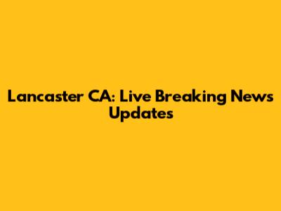 Lancaster CA: Live Breaking News Updates