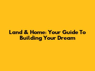 Land & Home: Your Guide To Building Your Dream