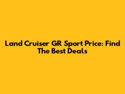 Land Cruiser GR Sport Price: Find The Best Deals