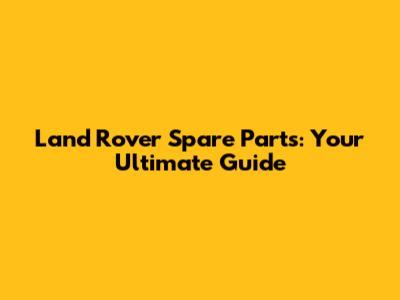 Land Rover Spare Parts: Your Ultimate Guide