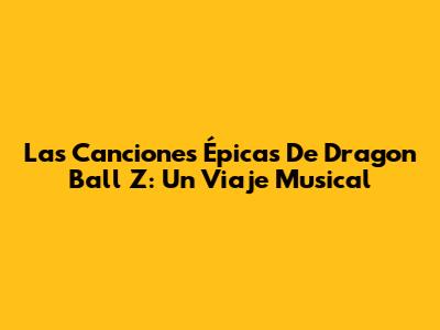 Las Canciones Épicas De Dragon Ball Z: Un Viaje Musical