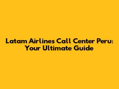 Latam Airlines Call Center Peru: Your Ultimate Guide