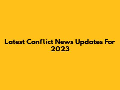 Latest Conflict News Updates For 2023