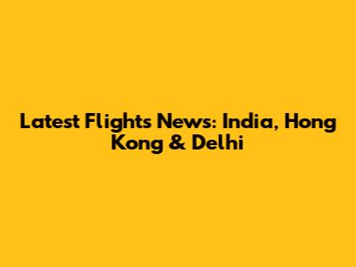 Latest Flights News: India, Hong Kong & Delhi