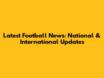 Latest Football News: National & International Updates