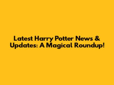 Latest Harry Potter News & Updates: A Magical Roundup!